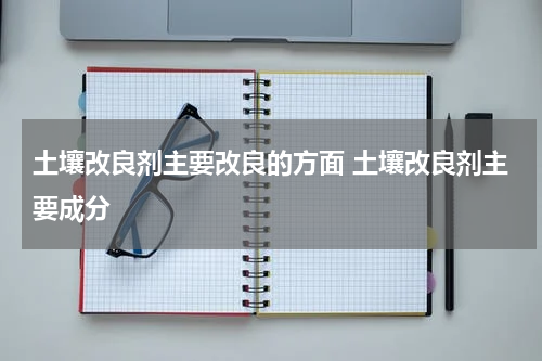 土壤改良剂主要改良的方面 土壤改良剂主要成分