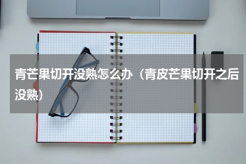 青芒果切开没熟怎么办（青皮芒果切开之后没熟）