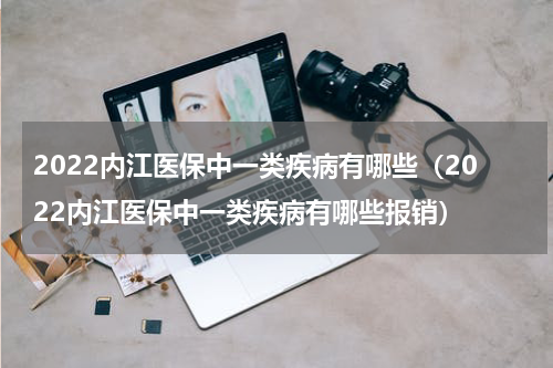 2022内江医保中一类疾病有哪些（2022内江医保中一类疾病有哪些报销）