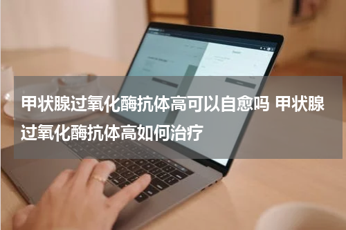 甲状腺过氧化酶抗体高可以自愈吗 甲状腺过氧化酶抗体高如何治疗