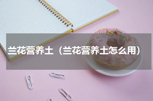 兰花营养土（兰花营养土怎么用）
