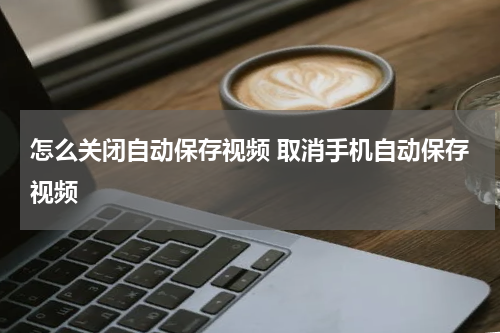 怎么关闭自动保存视频 取消手机自动保存视频