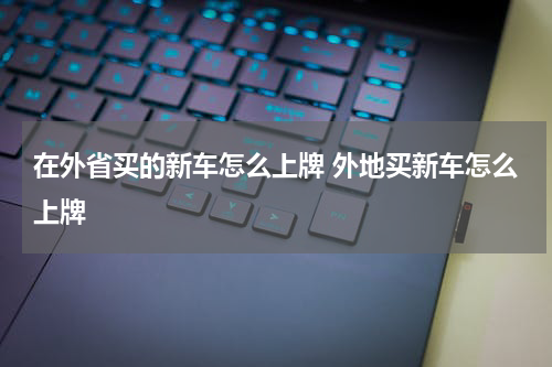 在外省买的新车怎么上牌 外地买新车怎么上牌