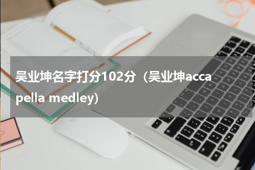 吴业坤名字打分102分（吴业坤accapella medley）