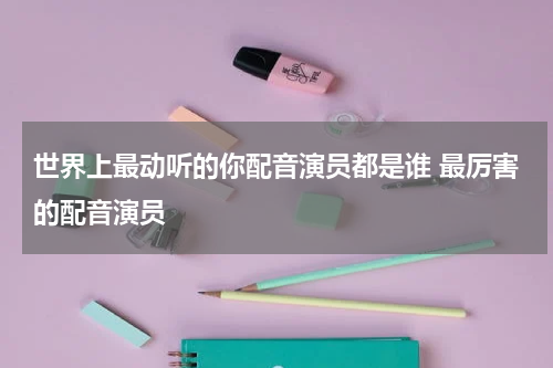 世界上最动听的你配音演员都是谁 最厉害的配音演员