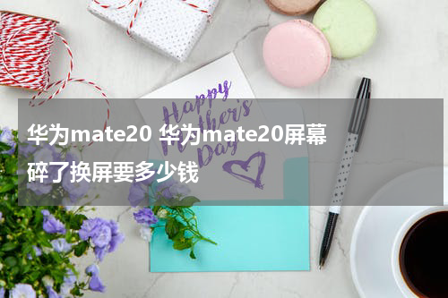 华为mate20 华为mate20屏幕碎了换屏要多少钱