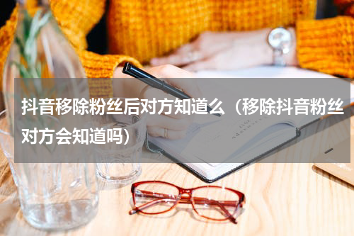 抖音移除粉丝后对方知道么（移除抖音粉丝对方会知道吗）