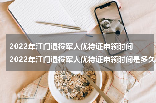 2022年江门退役军人优待证申领时间 2022年江门退役军人优待证申领时间是多久