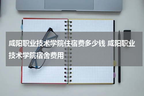 咸阳职业技术学院住宿费多少钱 咸阳职业技术学院宿舍费用