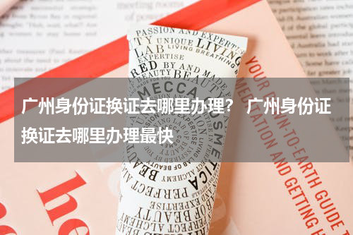 广州身份证换证去哪里办理？ 广州身份证换证去哪里办理最快