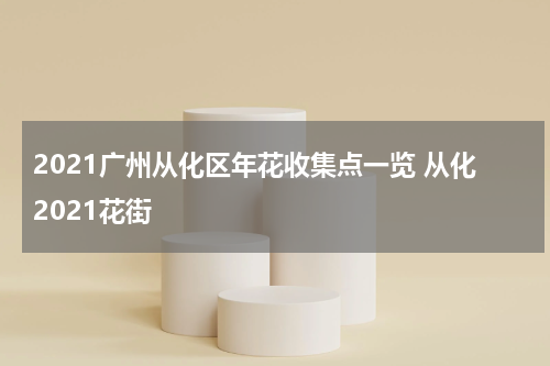 2021广州从化区年花收集点一览 从化2021花街