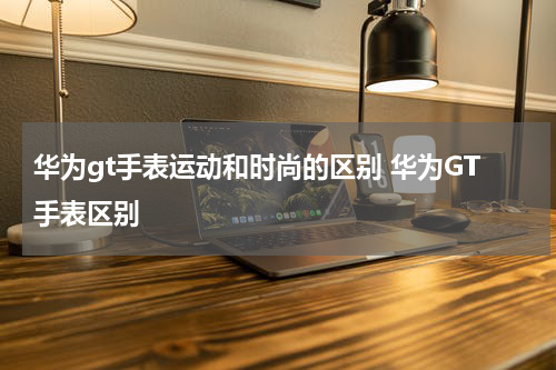 华为gt手表运动和时尚的区别 华为GT手表区别