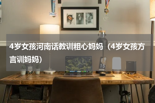 4岁女孩河南话教训粗心妈妈（4岁女孩方言训妈妈）