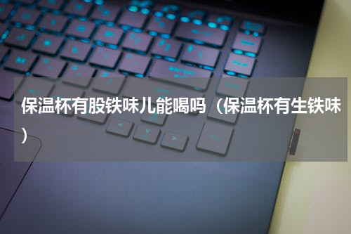 保温杯有股铁味儿能喝吗（保温杯有生铁味）