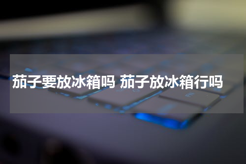 茄子要放冰箱吗 茄子放冰箱行吗