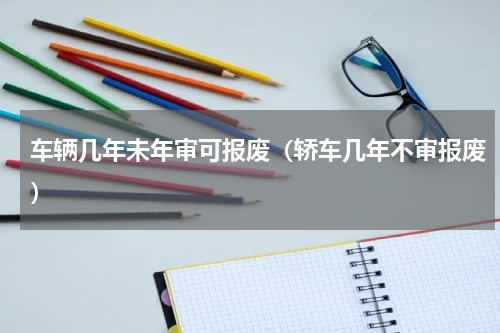 车辆几年未年审可报废（轿车几年不审报废）