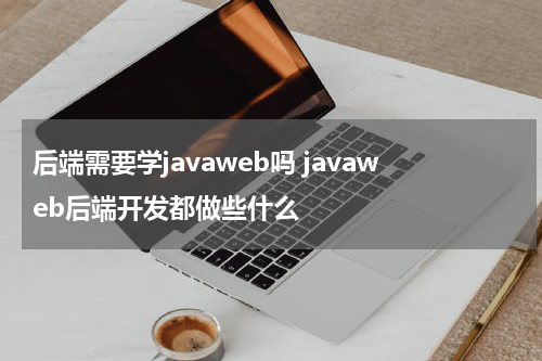 后端需要学javaweb吗 javaweb后端开发都做些什么