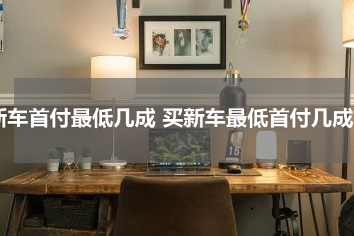 新车首付最低几成 买新车最低首付几成