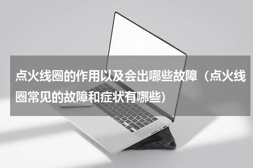 点火线圈的作用以及会出哪些故障（点火线圈常见的故障和症状有哪些）