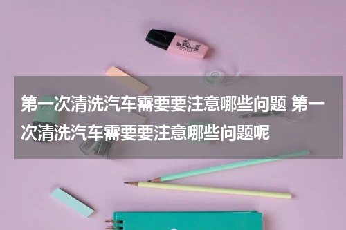 第一次清洗汽车需要要注意哪些问题 第一次清洗汽车需要要注意哪些问题呢