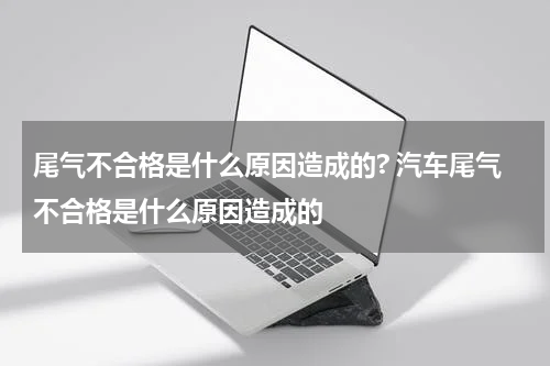 尾气不合格是什么原因造成的? 汽车尾气不合格是什么原因造成的