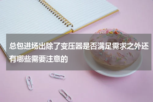 总包进场出除了变压器是否满足需求之外还有哪些需要注意的