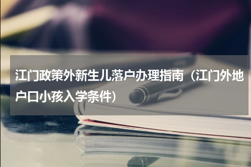 江门政策外新生儿落户办理指南（江门外地户口小孩入学条件）
