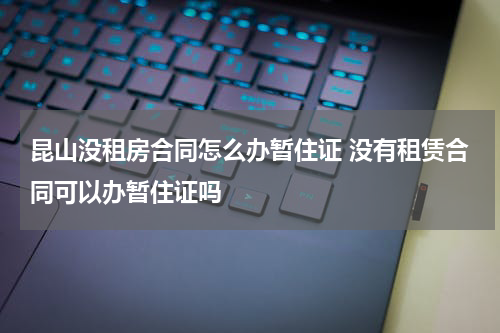 昆山没租房合同怎么办暂住证 没有租赁合同可以办暂住证吗