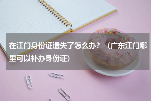 在江门身份证遗失了怎么办？（广东江门哪里可以补办身份证）