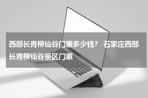 西部长青柳仙谷门票多少钱？ 石家庄西部长青柳仙谷景区门票