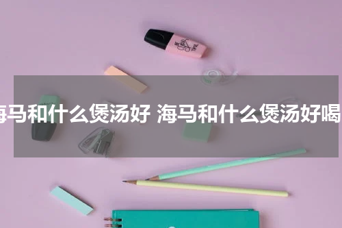 海马和什么煲汤好 海马和什么煲汤好喝