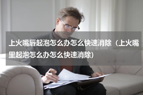 上火嘴唇起泡怎么办怎么快速消除（上火嘴里起泡怎么办怎么快速消除）