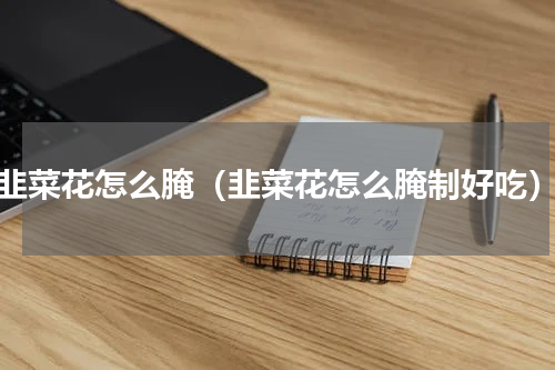 韭菜花怎么腌（韭菜花怎么腌制好吃）