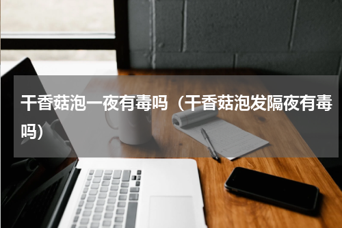 干香菇泡一夜有毒吗（干香菇泡发隔夜有毒吗）