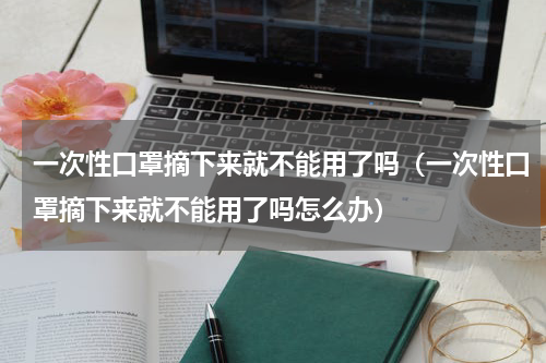 一次性口罩摘下来就不能用了吗（一次性口罩摘下来就不能用了吗怎么办）