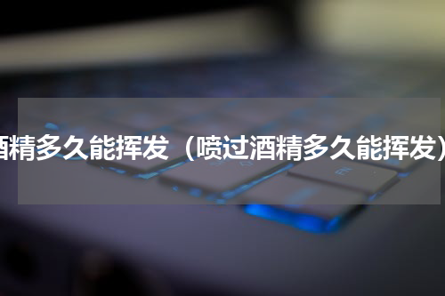 酒精多久能挥发（喷过酒精多久能挥发）