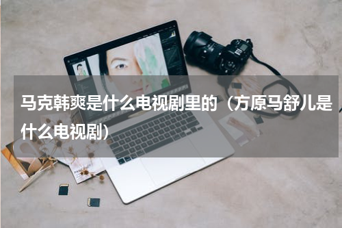 马克韩爽是什么电视剧里的（方原马舒儿是什么电视剧）