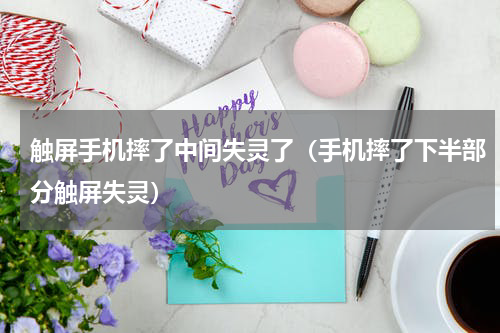 触屏手机摔了中间失灵了（手机摔了下半部分触屏失灵）
