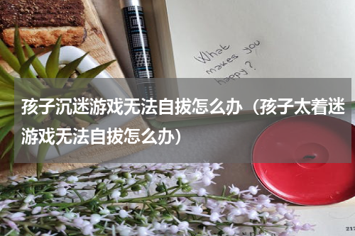 孩子沉迷游戏无法自拔怎么办（孩子太着迷游戏无法自拔怎么办）