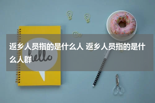 返乡人员指的是什么人 返乡人员指的是什么人群