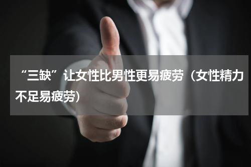 “三缺”让女性比男性更易疲劳（女性精力不足易疲劳）