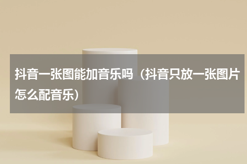 抖音一张图能加音乐吗（抖音只放一张图片怎么配音乐）