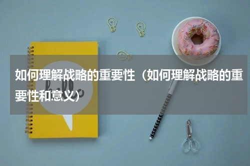 如何理解战略的重要性（如何理解战略的重要性和意义）