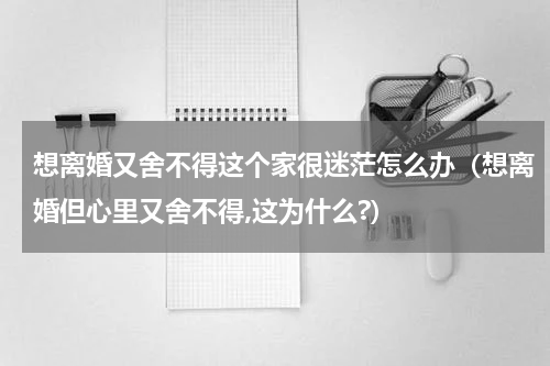 想离婚又舍不得这个家很迷茫怎么办（想离婚但心里又舍不得,这为什么?）