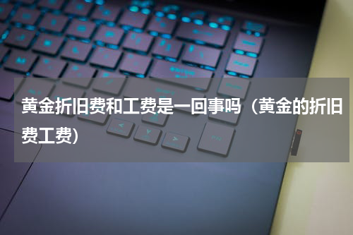 黄金折旧费和工费是一回事吗（黄金的折旧费工费）