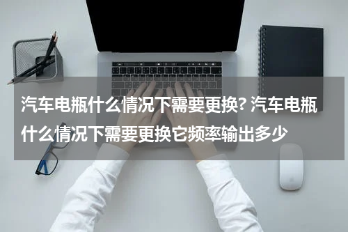 汽车电瓶什么情况下需要更换? 汽车电瓶什么情况下需要更换它频率输出多少