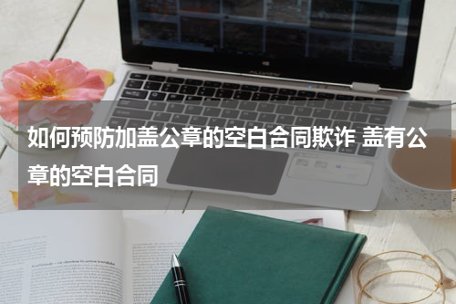 如何预防加盖公章的空白合同欺诈 盖有公章的空白合同