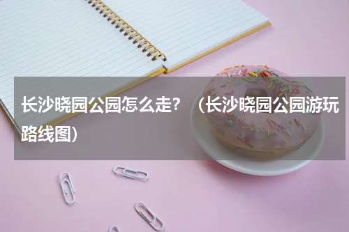 长沙晓园公园怎么走？（长沙晓园公园游玩路线图）