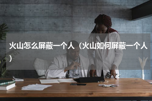 火山怎么屏蔽一个人（火山如何屏蔽一个人）