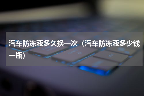 汽车防冻液多久换一次（汽车防冻液多少钱一瓶）